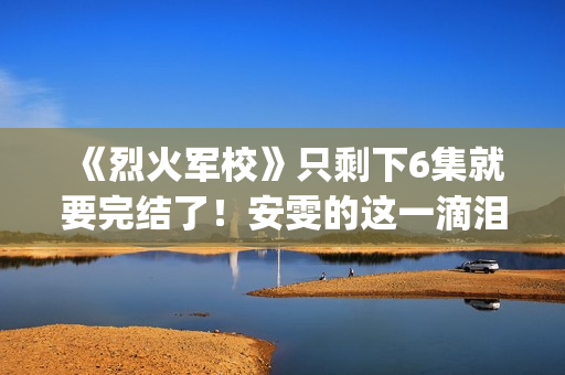 《烈火军校》只剩下6集就要完结了!安雯的这一滴泪太令人心疼!(烈火军校含义) 《烈火军校》只剩下6集就要完结了!安雯的这一滴泪太令人心疼!(烈火军校含义)