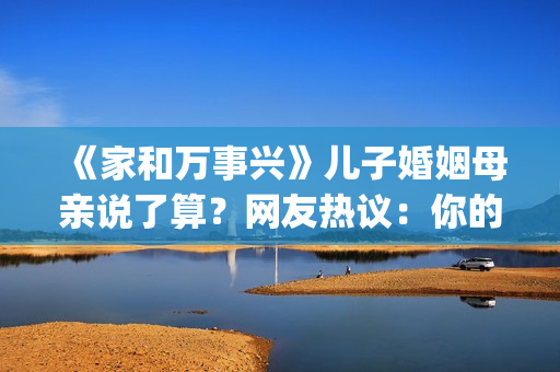 《家和万事兴》儿子婚姻母亲说了算？网友热议：你的妈都逼你干啥了(家和万事兴完整版)