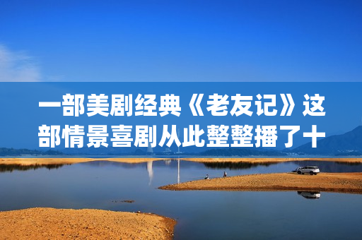 一部美剧经典《老友记》这部情景喜剧从此整整播了十年。(美剧经典系列) 一部美剧经典《老友记》这部情景喜剧从此整整播了十年。(美剧经典系列)