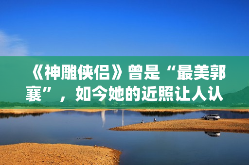 《神雕侠侣》曾是“最美郭襄”，如今她的近照让人认不出(神雕侠侣 原版)