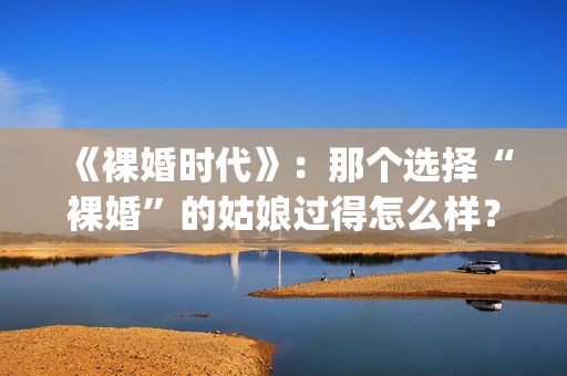《裸婚时代》：那个选择“裸婚”的姑娘过得怎么样？(裸婚时代主题曲歌名叫什么)