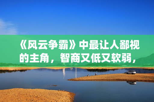 《风云争霸》中最让人鄙视的主角，智商又低又软弱，废柴一个！(风云争霸主角是谁)