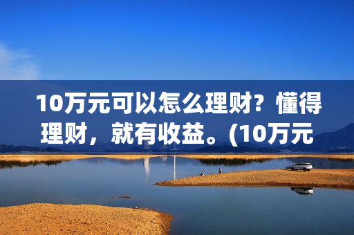 10万元可以怎么理财？懂得理财，就有收益。(10万元怎么存款合适)
