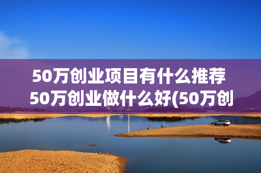 50万创业项目有什么推荐 50万创业做什么好(50万创业好项目)