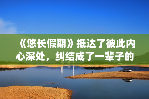 《悠长假期》抵达了彼此内心深处，纠结成了一辈子的羁绊(悠长假期字幕:《悠长假期》)