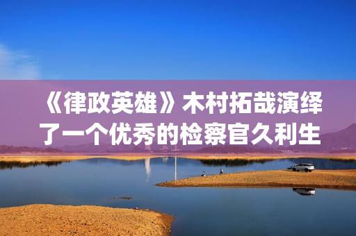 《律政英雄》木村拓哉演绎了一个优秀的检察官久利生公平(律政英雄 magnet)