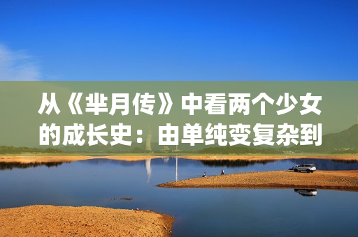 从《芈月传》中看两个少女的成长史：由单纯变复杂到底经历了什么(芈月传学到的道理)