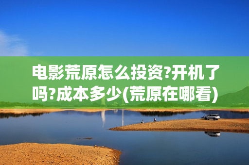 电影荒原怎么投资?开机了吗?成本多少(荒原在哪看)