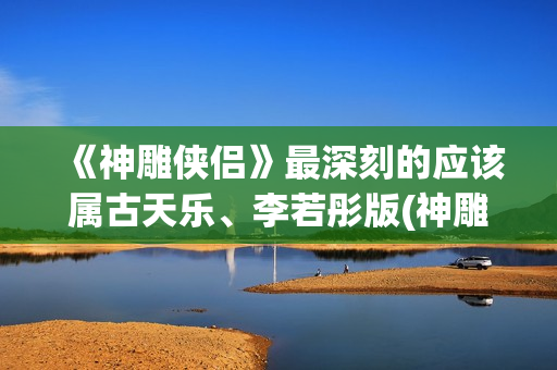 《神雕侠侣》最深刻的应该属古天乐、李若彤版(神雕侠侣最新版2024)