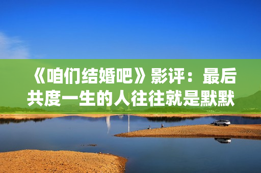 《咱们结婚吧》影评：最后共度一生的人往往就是默默守护着你的人(咱们结婚吧歌词)