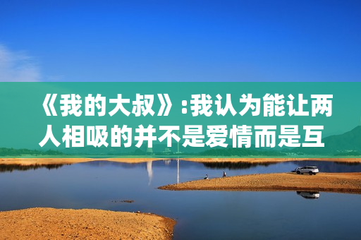 《我的大叔》:我认为能让两人相吸的并不是爱情而是互相取暖。(我的大叔许by书适笔趣阁)