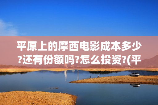 平原上的摩西电影成本多少?还有份额吗?怎么投资?(平原上的摩西电视剧)
