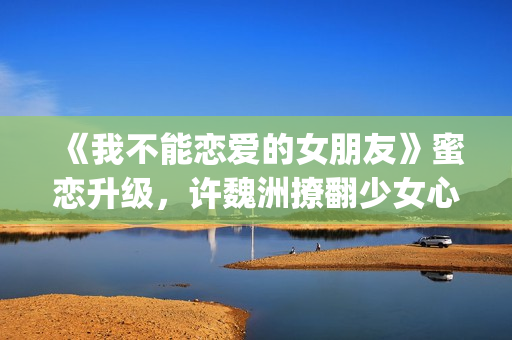 《我不能恋爱的女朋友》蜜恋升级，许魏洲撩翻少女心 惹人羡慕！(我不能恋爱的女朋友电视剧免费观看)