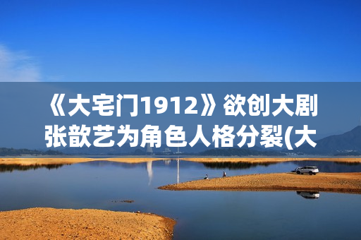 《大宅门1912》欲创大剧 张歆艺为角色人格分裂(大宅门1912 电视剧)