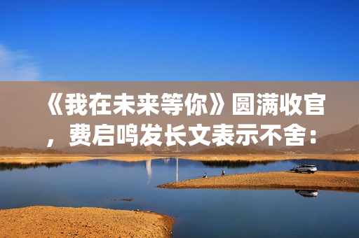 《我在未来等你》圆满收官，费启鸣发长文表示不舍：我会再找到你(我在未来等你在线观看免费完整版)
