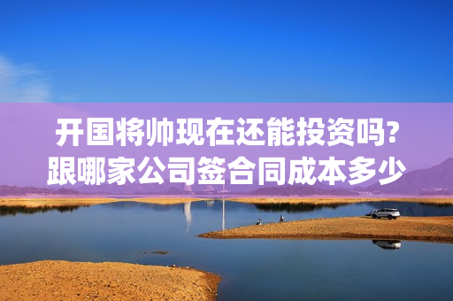 开国将帅现在还能投资吗?跟哪家公司签合同成本多少(开国将帅现在还活着吗)