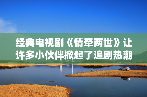 经典电视剧《情牵两世》让许多小伙伴掀起了追剧热潮。(情什么电视剧)