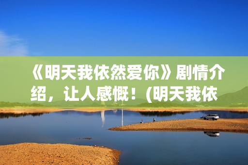 《明天我依然爱你》剧情介绍，让人感慨！(明天我依然爱你普通话版)