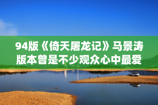 94版《倚天屠龙记》马景涛版本曾是不少观众心中最爱的版本(94版倚天屠龙记演员表)