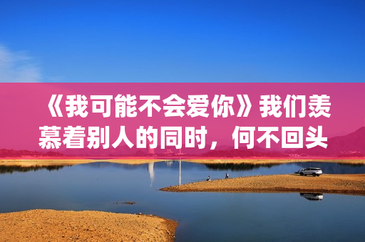 《我可能不会爱你》我们羡慕着别人的同时，何不回头看一下身后(我可能不会爱你电视剧免费观看)