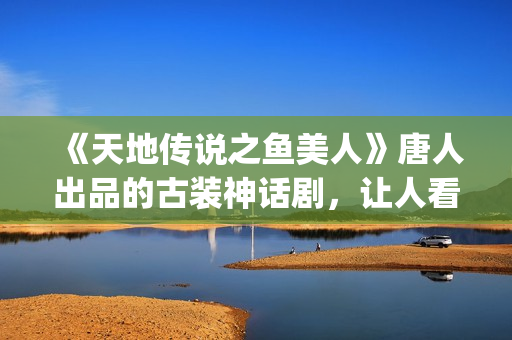 《天地传说之鱼美人》唐人出品的古装神话剧,让人看完心里难受了很久(天地传说之鱼美人免费版高清) 《天地传说之鱼美人》唐人出品的古装神话剧,让人看完心里难受了很久(天地传说之鱼美人免费版高清)