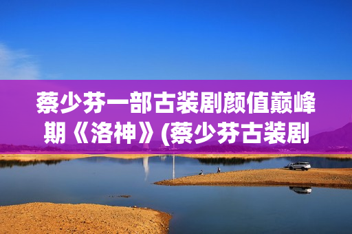 蔡少芬一部古装剧颜值巅峰期《洛神》(蔡少芬古装剧)