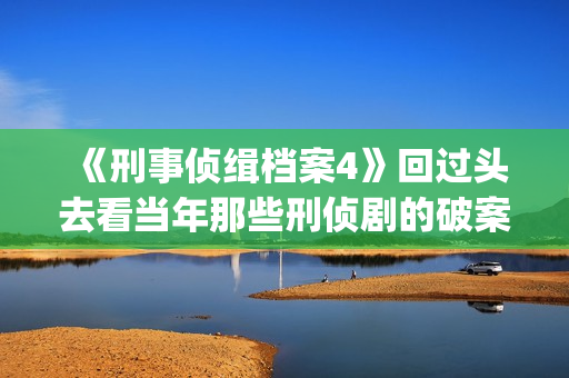 《刑事侦缉档案4》回过头去看当年那些刑侦剧的破案手法(刑事侦缉档案2国语版在线观看)
