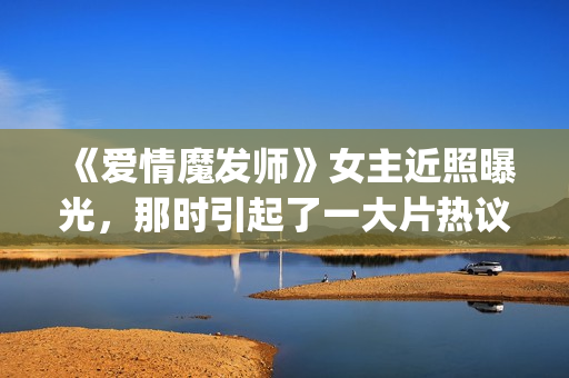 《爱情魔发师》女主近照曝光，那时引起了一大片热议和跟风(爱情魔发师1-40集全集)