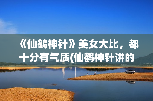 《仙鹤神针》美女大比,都十分有气质(仙鹤神针讲的是什么) 《仙鹤神针》美女大比,都十分有气质(仙鹤神针讲的是什么)