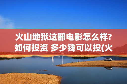 火山地狱这部电影怎么样?如何投资 多少钱可以投(火山地狱影评) 火山地狱这部电影怎么样?如何投资 多少钱可以投(火山地狱影评)