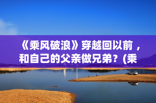 《乘风破浪》穿越回以前 ，和自己的父亲做兄弟？(乘风破浪穿越是真实的吗?)