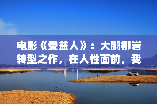 电影《受益人》：大鹏柳岩转型之作，在人性面前，我们如何选择？(电影受益人结局)