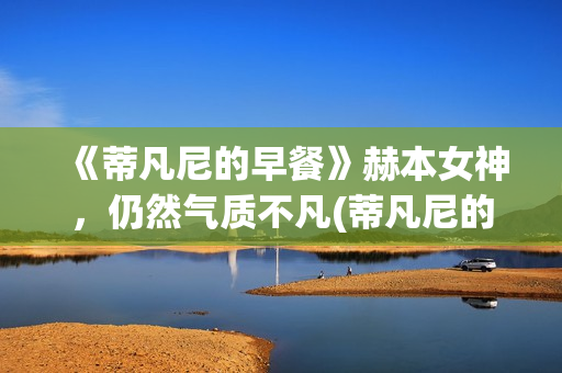 《蒂凡尼的早餐》赫本女神，仍然气质不凡(蒂凡尼的早餐电影)