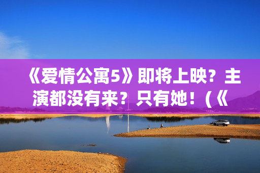 《爱情公寓5》即将上映？主演都没有来？只有她！(《爱情公寓5》在线观看)