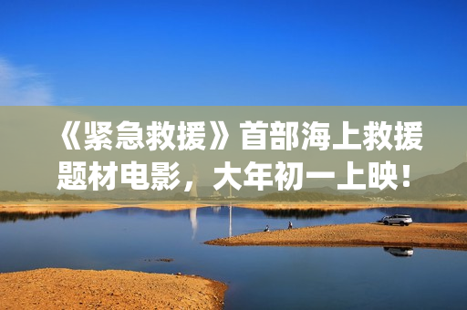 《紧急救援》首部海上救援题材电影,大年初一上映!(《紧急救援》首播时间) 《紧急救援》首部海上救援题材电影,大年初一上映!(《紧急救援》首播时间)