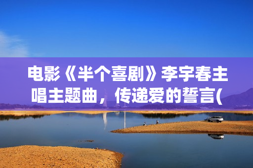 电影《半个喜剧》李宇春主唱主题曲，传递爱的誓言(电影《半个喜剧》在线看)