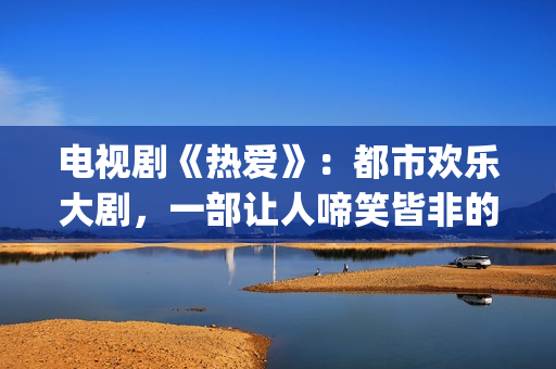 电视剧《热爱》：都市欢乐大剧，一部让人啼笑皆非的喜剧片(电视剧热爱演员表)