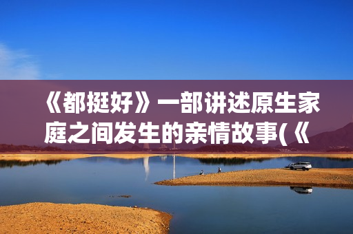 《都挺好》一部讲述原生家庭之间发生的亲情故事(《都挺好》深度解析) 《都挺好》一部讲述原生家庭之间发生的亲情故事(《都挺好》深度解析)