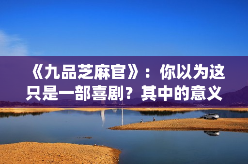 《九品芝麻官》：你以为这只是一部喜剧？其中的意义你懂吗？(《九品芝麻官》后续剧情)