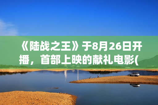 《陆战之王》于8月26日开播，首部上映的献礼电影(陆战之王演员表全部人员名单)