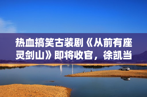 热血搞笑古装剧《从前有座灵剑山》即将收官,徐凯当场官宣!(经典搞笑古装剧) 热血搞笑古装剧《从前有座灵剑山》即将收官,徐凯当场官宣!(经典搞笑古装剧)
