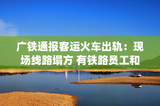 广铁通报客运火车出轨：现场线路塌方 有铁路员工和旅客受伤送医(广铁集团列车停运信息)