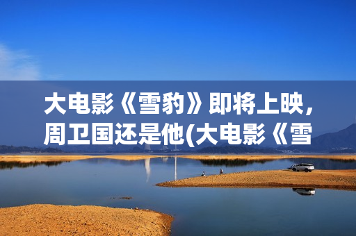 大电影《雪豹》即将上映,周卫国还是他(大电影《雪豹》在线观看) 大电影《雪豹》即将上映,周卫国还是他(大电影《雪豹》在线观看)
