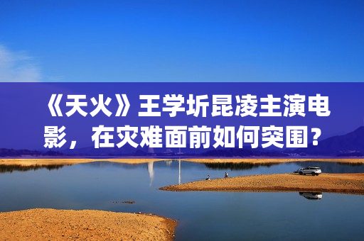 《天火》王学圻昆凌主演电影，在灾难面前如何突围？(电视剧《天火》)