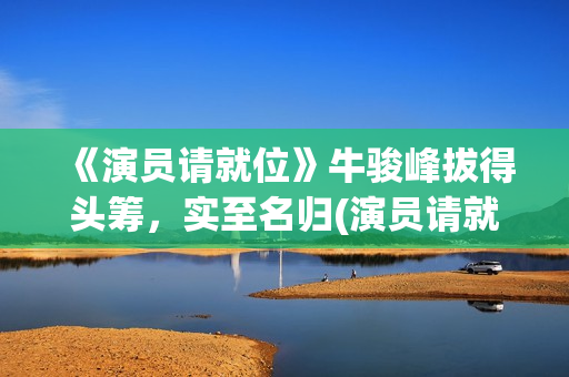 《演员请就位》牛骏峰拔得头筹，实至名归(演员请就位 第三季)
