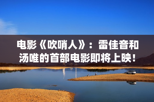 电影《吹哨人》:雷佳音和汤唯的首部电影即将上映!(电影吹哨人真实故事改编) 电影《吹哨人》:雷佳音和汤唯的首部电影即将上映!(电影吹哨人真实故事改编)