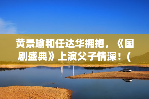 黄景瑜和任达华拥抱，《国剧盛典》上演父子情深！(黄景瑜任达华漫游全世界独白)