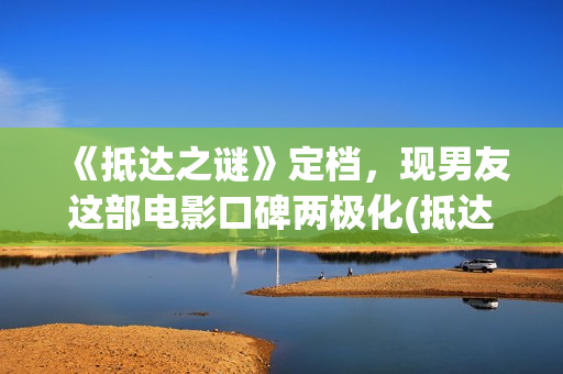 《抵达之谜》定档，现男友这部电影口碑两极化(抵达之谜简介)