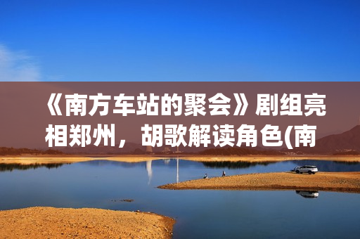 《南方车站的聚会》剧组亮相郑州，胡歌解读角色(南方车站的聚会故事在线观看完整版)