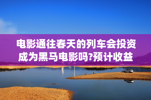 电影通往春天的列车会投资成为黑马电影吗?预计收益多少(通往春天的幸福演员表)